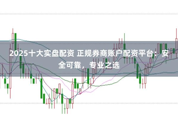 2025十大实盘配资 正规券商账户配资平台：安全可靠，专业之选
