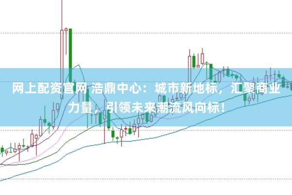 网上配资官网 浩鼎中心：城市新地标，汇聚商业力量，引领未来潮流风向标！