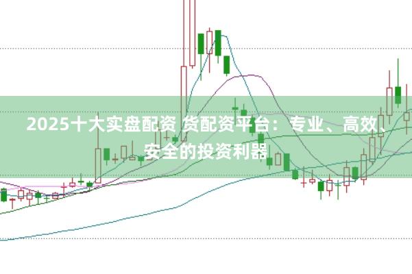 2025十大实盘配资 货配资平台：专业、高效、安全的投资利器