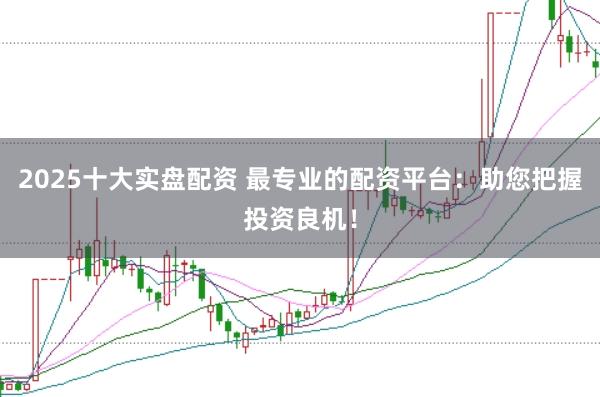 2025十大实盘配资 最专业的配资平台：助您把握投资良机！