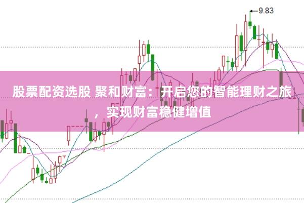 股票配资选股 聚和财富：开启您的智能理财之旅，实现财富稳健增值