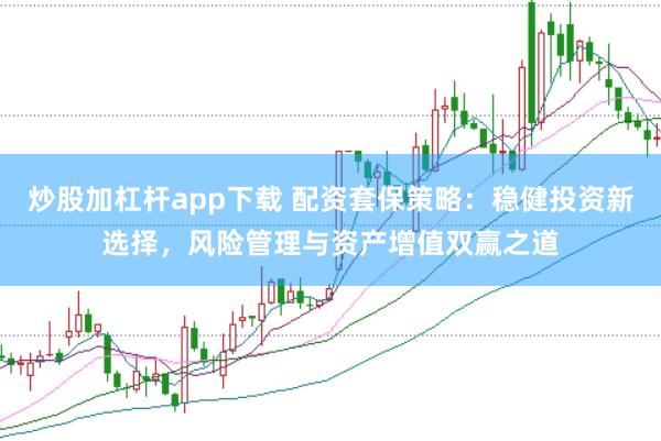炒股加杠杆app下载 配资套保策略：稳健投资新选择，风险管理与资产增值双赢之道