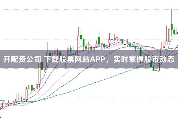 开配资公司 下载股票网站APP，实时掌握股市动态