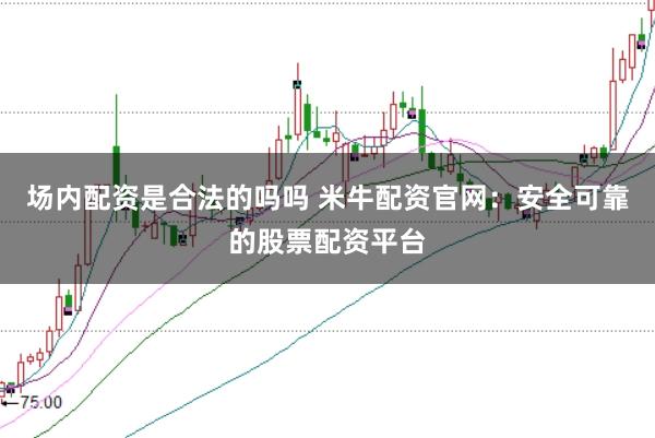 场内配资是合法的吗吗 米牛配资官网：安全可靠的股票配资平台