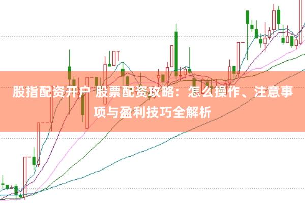 股指配资开户 股票配资攻略：怎么操作、注意事项与盈利技巧全解析
