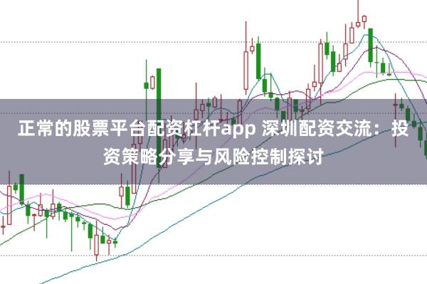 正常的股票平台配资杠杆app 深圳配资交流：投资策略分享与风险控制探讨