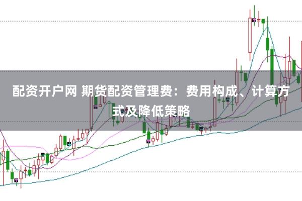 配资开户网 期货配资管理费：费用构成、计算方式及降低策略