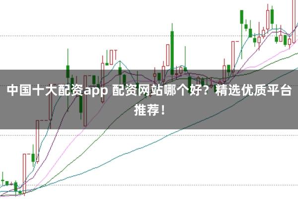 中国十大配资app 配资网站哪个好?精选优质平台推荐!