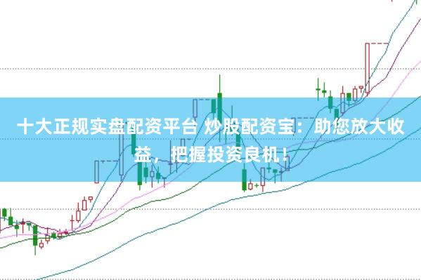 十大正规实盘配资平台 炒股配资宝：助您放大收益，把握投资良机！