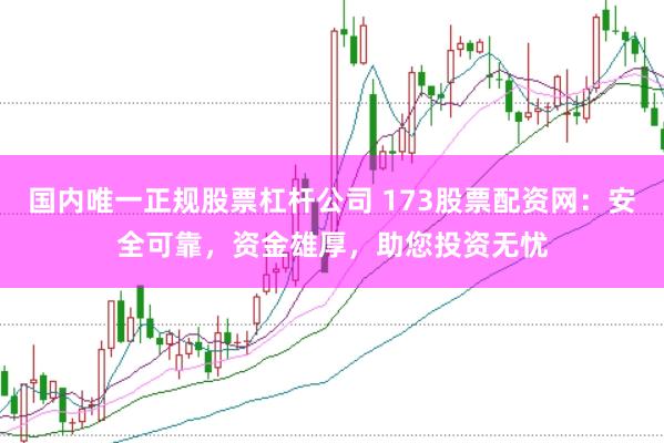 国内唯一正规股票杠杆公司 173股票配资网:安全可靠,资金雄厚,助您投资无忧