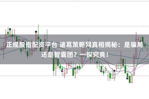 正规股指配资平台 诸葛策略网真相揭秘：是骗局还是智囊团？一探究竟！