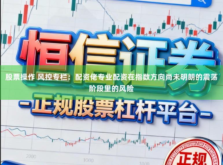股票操作 风控专栏：配资佬专业配资在指数方向尚未明朗的震荡阶段里的风险