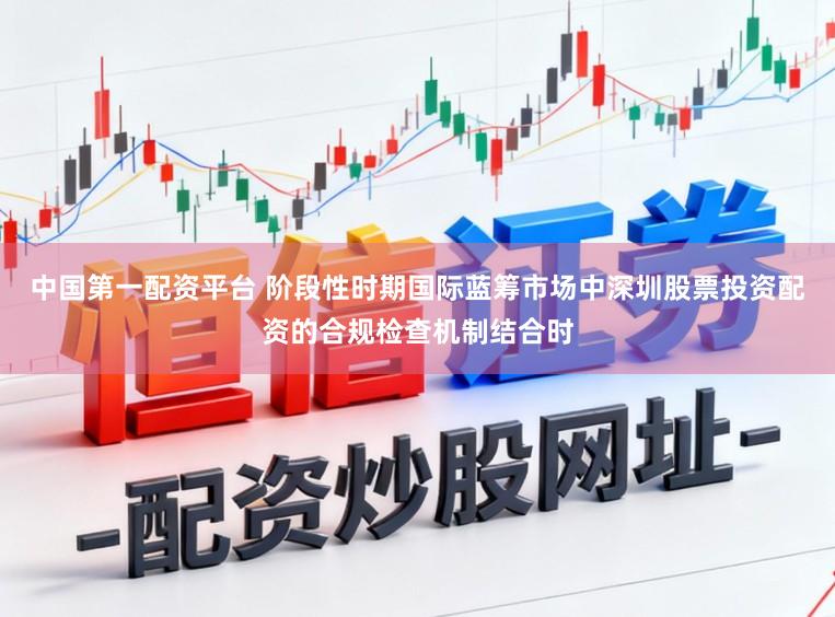 中国第一配资平台 阶段性时期国际蓝筹市场中深圳股票投资配资的合规检查机制结合时