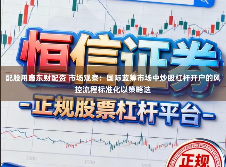 配股用鑫东财配资 市场观察：国际蓝筹市场中炒股杠杆开户的风控流程标准化以策略迭