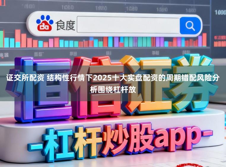证交所配资 结构性行情下2025十大实盘配资的周期错配风险分析围绕杠杆放