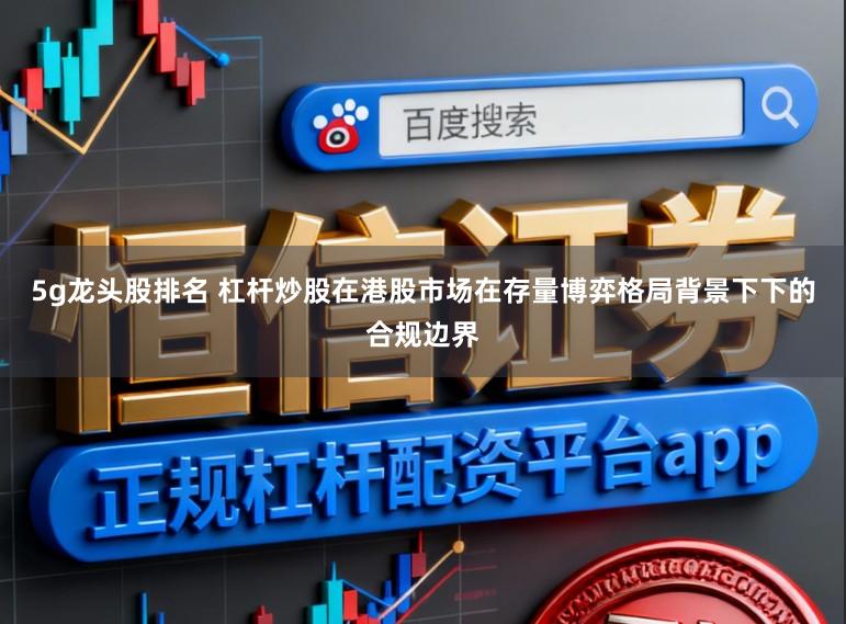 5g龙头股排名 杠杆炒股在港股市场在存量博弈格局背景下下的合规边界