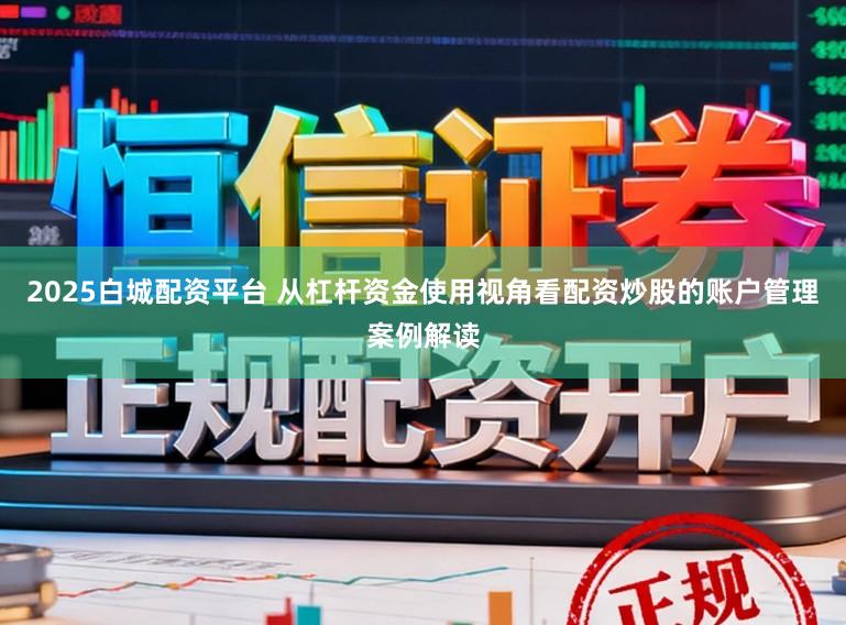 2025白城配资平台 从杠杆资金使用视角看配资炒股的账户管理案例解读