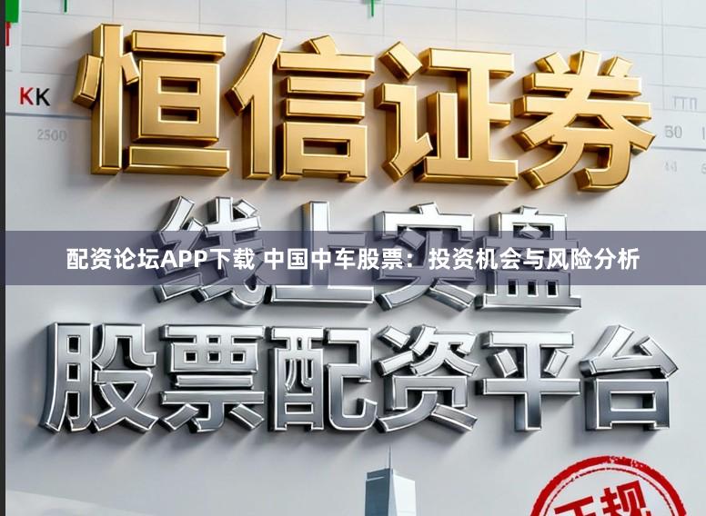 配资论坛APP下载 中国中车股票：投资机会与风险分析