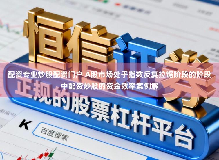 配资专业炒股配资门户 A股市场处于指数反复拉锯阶段的阶段中配资炒股的资金效率案例解