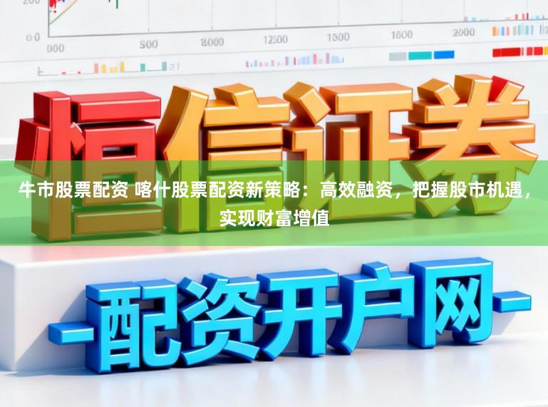 牛市股票配资 喀什股票配资新策略：高效融资，把握股市机遇，实现财富增值