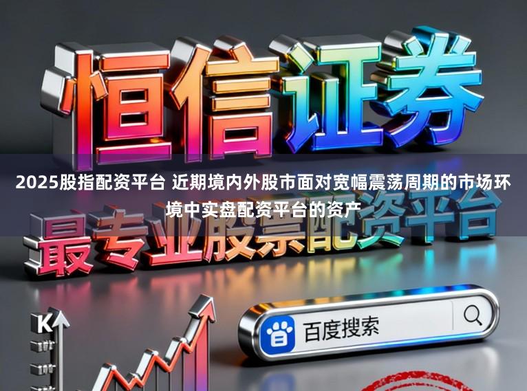 2025股指配资平台 近期境内外股市面对宽幅震荡周期的市场环境中实盘配资平台的资产